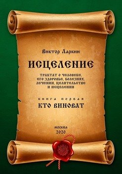 ИСЦЕЛЕНИЕ. Трактат о человеке, его здоровье, болезнях, лечении, целительстве и исцелении. Книга первая. КТО ВИНОВАТ