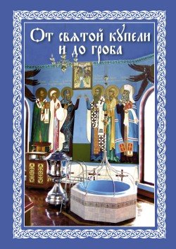 От святой купели и до гроба. Краткий устав жизни православного христианина