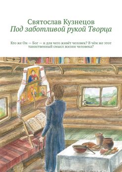 Под заботливой рукой Творца. Кто же Он – Бог – и для чего живёт человек? В чём же этот таинственный смысл жизни человека?