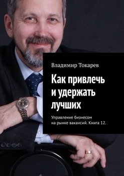 Как привлечь и удержать лучших. Управление бизнесом на рынке вакансий. Книга 12.