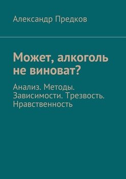 Может, алкоголь не виноват? Анализ. Методы. Зависимости. Трезвость. Нравственность