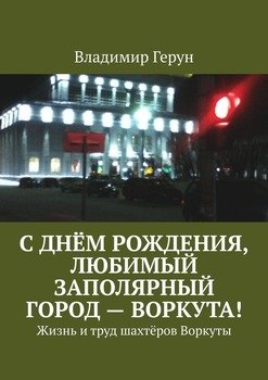 С днём рождения, любимый заполярный город – Воркута! Жизнь и труд шахтёров Воркуты