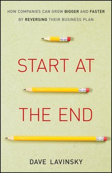 Start at the End. How Companies Can Grow Bigger and Faster by Reversing Their Business Plan