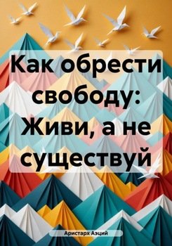 Как обрести свободу: Живи, а не существуй
