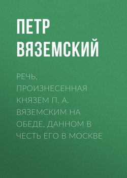 Речь, произнесенная князем П. А. Вяземским на обеде, данном в честь его в Москве Речь, произнесенная князем П. А. Вяземским на обеде, данном в честь его в Москве
