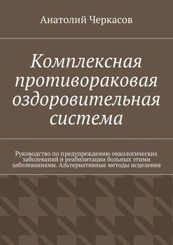 Комплексная противораковая оздоровительная система. Руководство по предупреждению онкологических заболеваний и реабилитации больных этими заболеваниями. Альтернативные методы исцеления
