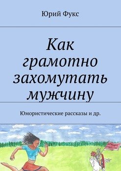 Как грамотно захомутать мужчину. Юмористические рассказы и др.