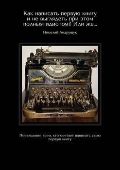 Как написать первую книгу и не выглядеть при этом полным идиотом? Или же… Посвящение всем, кто мечтает написать свою первую книгу