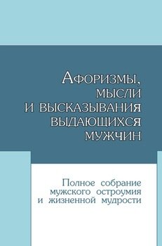 Афоризмы, мысли и высказывания выдающихся мужчин. Полное собрание мужского остроумия и жизненной мудрости