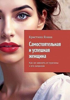 Самостоятельная и успешная женщина. Как не зависеть от мужчины и его капризов