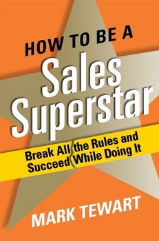How to Be a Sales Superstar. Break All the Rules and Succeed While Doing It