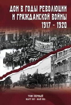 Дон в годы революции и Гражданской войны. 1917 — 1920. Сборник документов. В двух томах. Том 1: март 1917 — май 1918