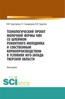 Технологический проект молочной фермы КФХ со шлейфом ремонтного молодняка и собственным кормопроизводством в условиях Юго-Запада Тверской области. . Монография.