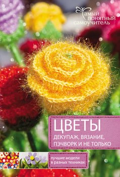 Цветы. Декупаж. Вязание. Пэчворк. И не только. Лучшие модели в разных техниках