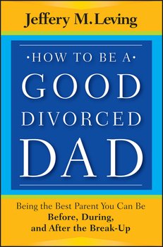 How to be a Good Divorced Dad. Being the Best Parent You Can Be Before, During and After the Break-Up